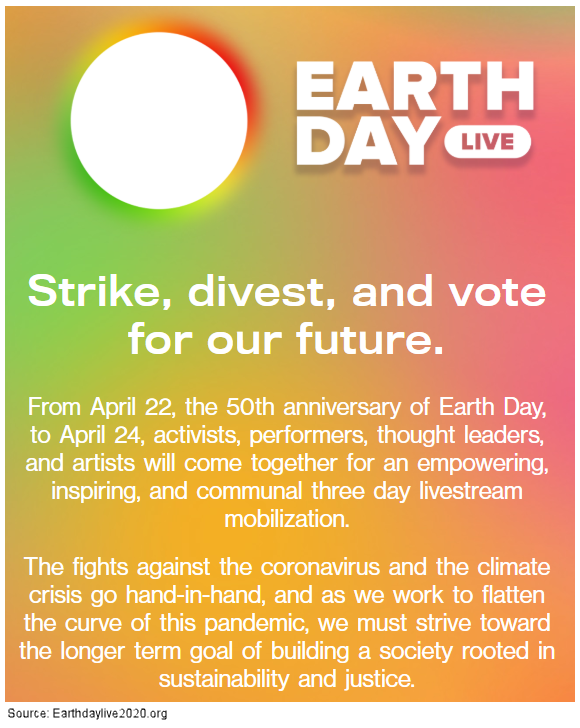 Strike, divest, and vote for our future. From April 22, the 50th anniversary of Earth Day, to April 24, activists, performers, thought leaders, and artists will come together for an empowering, inspiring, and communal three day livestream mobilization. The fights against the coronavirus and the climate crisis go hand-in-hand, and as we work to flatten the curve of this pandemic, we must strive toward the longer term goal of building a society rooted in sustainability and justice.